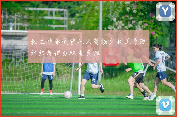 杜兰特承受重压火箭缺少控卫导致组织与得分双重负担