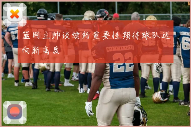 篮网主帅谈续约重要性期待球队迈向新高度