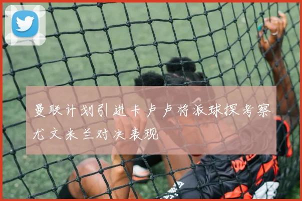 曼联计划引进卡卢卢将派球探考察尤文米兰对决表现