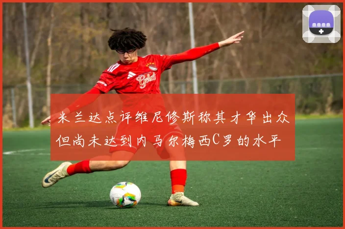 米兰达点评维尼修斯称其才华出众但尚未达到内马尔梅西C罗的水平