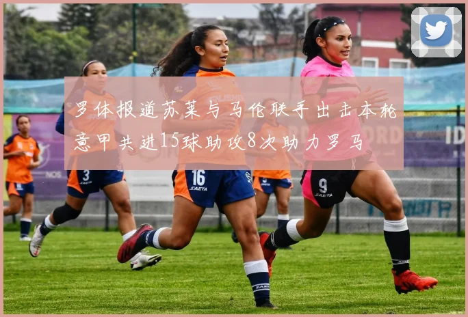 罗体报道苏莱与马伦联手出击本轮意甲共进15球助攻8次助力罗马